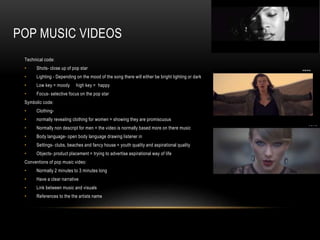POP MUSIC VIDEOS 
Technical code: 
• Shots- close up of pop star 
• Lighting - Depending on the mood of the song there will either be bright lighting or dark 
• Low key = moody high key = happy 
• Focus- selective focus on the pop star 
Symbolic code: 
• Clothing- 
• normally revealing clothing for women = showing they are promiscuous 
• Normally non descript for men = the video is normally based more on there music 
• Body language- open body language drawing listener in 
• Settings- clubs, beaches and fancy house = youth quality and aspirational quality 
• Objects- product placement = trying to advertise aspirational way of life 
Conventions of pop music video: 
• Normally 2 minutes to 3 minutes long 
• Have a clear narrative 
• Link between music and visuals 
• References to the the artists name 
 