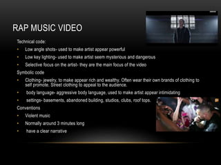 RAP MUSIC VIDEO 
Technical code: 
• Low angle shots- used to make artist appear powerful 
• Low key lighting- used to make artist seem mysterious and dangerous 
• Selective focus on the artist- they are the main focus of the video 
Symbolic code 
• Clothing- jewelry, to make appear rich and wealthy. Often wear their own brands of clothing to 
self promote. Street clothing to appeal to the audience. 
• body language- aggressive body language, used to make artist appear intimidating 
• settings- basements, abandoned building, studios, clubs, roof tops. 
Conventions 
• Violent music 
• Normally around 3 minutes long 
• have a clear narrative 

