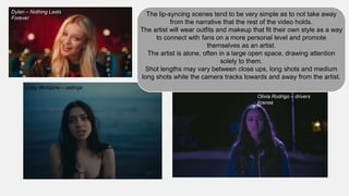 Lizzy McAlpine – ceilings
The lip-syncing scenes tend to be very simple as to not take away
from the narrative that the rest of the video holds.
The artist will wear outfits and makeup that fit their own style as a way
to connect with fans on a more personal level and promote
themselves as an artist.
The artist is alone, often in a large open space, drawing attention
solely to them.
Shot lengths may vary between close ups, long shots and medium
long shots while the camera tracks towards and away from the artist.
Olivia Rodrigo – drivers
license
Dylan – Nothing Lasts
Forever
 