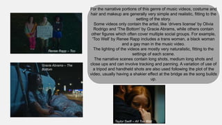For the narrative portions of this genre of music videos, costume and
hair and makeup are generally very simple and realistic, fitting to the
setting of the story.
Some videos only contain the artist, like ‘drivers license' by Olivia
Rodrigo and 'The Bottom' by Gracie Abrams, while others contain
other figures which often cover multiple social groups. For example,
'Too Well' by Renee Rapp includes a trans woman, a black woman
and a gay man in the music video.
The lighting of the videos are mostly very naturalistic, fitting to the
settings of each scene.
The narrative scenes contain long shots, medium long shots and
close ups and can involve tracking and panning. A variation of use of
a tripod and handheld shots are also used following the plot of the
video, usually having a shakier effect at the bridge as the song builds
up.
Renee Rapp – Too
Well
Gracie Abrams – The
Bottom
Taylor Swift – All Too Well
 