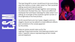 E,S,M
The last thing left to cover would have to be everything
else that makes a music video what it is. That would be
editing, sound and mise-en-scene.
Editing is putting all the footage together and makeing
the shots look the best they can. There are differrent
techiques that contribute makeing the video what it is in
editing. An example of this could be a green screen or
the brigthness of the final product.
As for sound there are two types- diagetic and non-
diagetic. Sound can be edited to create different effects
and variations to the vocals apparent
by the artists.
Mise-en-scene would make up for the
Lighting, Props,Costume,Hair and Makeup,Location and
color (- specific colours representing certain moods
and atmosphere)
 