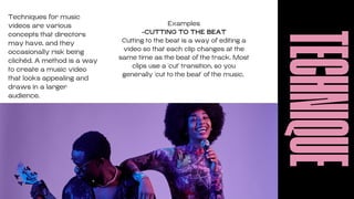 TECHNIQUE
Techniques for music
videos are various
concepts that directors
may have, and they
occasionally risk being
clichéd. A method is a way
to create a music video
that looks appealing and
draws in a larger
audience.
Examples
-CUTTING TO THE BEAT
Cutting to the beat is a way of editing a
video so that each clip changes at the
same time as the beat of the track. Most
clips use a 'cut' transition, so you
generally 'cut to the beat' of the music.
 