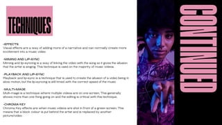 CONTINUED
-EFFECTS
Visual effects are a way of adding more of a narrative and can normally create more
excitement into a music video
-MIMING AND LIP-SYNC
Miming and lip-syncing is a way of linking the video with the song so it gives the allusion
that the artist is singing. This technique is used on the majority of music videos.
-PLAYBACK AND LIP-SYNC
Playback and lip-sync is a technique that is used to create the allusion of a video being in
slow motion, but the lip-syncing is still timed with the correct speed of the music
-MULTI-MAGE
Multi-mage is a technique where multiple videos are on one screen. This generally
shows more than one thing going on and the editing is critical with this technique.
-CHROMA KEY
Chroma Key effects are when music videos are shot in front of a green screen. This
means that a block colour is put behind the artist and is replaced by another
picture/video
TECHNIQUES
 