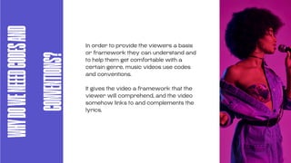 WHY
DO
WE
NEEED
CODES
AND
CONVENTIONS?
In order to provide the viewers a basis
or framework they can understand and
to help them get comfortable with a
certain genre, music videos use codes
and conventions.
It gives the video a framework that the
viewer will comprehend, and the video
somehow links to and complements the
lyrics.
 