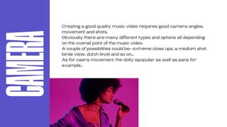 CAMERA Creating a good quality music video requires good camera angles,
movement and shots.
Obviously there are many different types and options all depending
on the overall point of the music video.
A couple of possibilities could be- extreme close ups, a medium shot,
birds view, dutch level and so on…
As for caera movement, the dolly ispopular as well as pans for
example…
 
