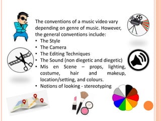 The conventions of a music video vary
depending on genre of music. However,
the general conventions include:
• The Style
• The Camera
• The Editing Techniques
• The Sound (non diegetic and diegetic)
• Mis en Scene – props, lighting,
costume, hair and makeup,
location/setting, and colours.
• Notions of looking - stereotyping
 