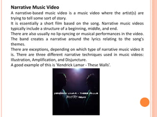 Narrative Music Video
A narrative-based music video is a music video where the artist(s) are
trying to tell some sort of story.
It is essentially a short film based on the song. Narrative music videos
typically include a structure of a beginning, middle, and end.
There are also usually no lip-syncing or musical performances in the video.
The band creates a narrative around the lyrics relating to the song's
themes.
There are exceptions, depending on which type of narrative music video it
is. There are three different narrative techniques used in music videos:
Illustration, Amplification, and Disjuncture.
A good example of this is ‘Kendrick Lamar - These Walls’.
 
