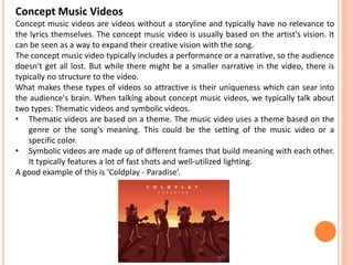 Concept Music Videos
Concept music videos are videos without a storyline and typically have no relevance to
the lyrics themselves. The concept music video is usually based on the artist's vision. It
can be seen as a way to expand their creative vision with the song.
The concept music video typically includes a performance or a narrative, so the audience
doesn't get all lost. But while there might be a smaller narrative in the video, there is
typically no structure to the video.
What makes these types of videos so attractive is their uniqueness which can sear into
the audience's brain. When talking about concept music videos, we typically talk about
two types: Thematic videos and symbolic videos.
• Thematic videos are based on a theme. The music video uses a theme based on the
genre or the song's meaning. This could be the setting of the music video or a
specific color.
• Symbolic videos are made up of different frames that build meaning with each other.
It typically features a lot of fast shots and well-utilized lighting.
A good example of this is ‘Coldplay - Paradise’.
 