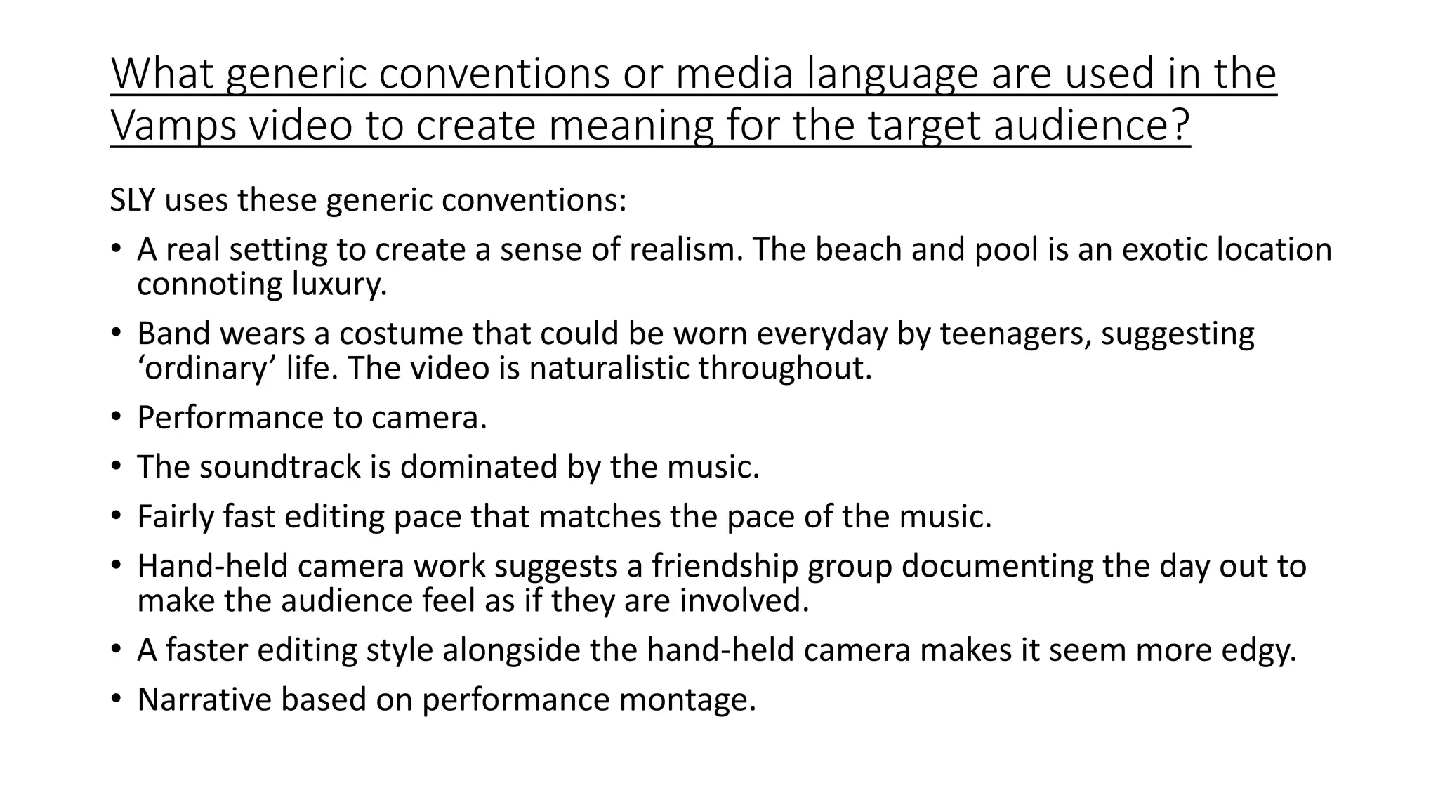 What generic conventions or media language are used in the
Vamps video to create meaning for the target audience?
SLY uses these generic conventions:
• A real setting to create a sense of realism. The beach and pool is an exotic location
connoting luxury.
• Band wears a costume that could be worn everyday by teenagers, suggesting
‘ordinary’ life. The video is naturalistic throughout.
• Performance to camera.
• The soundtrack is dominated by the music.
• Fairly fast editing pace that matches the pace of the music.
• Hand-held camera work suggests a friendship group documenting the day out to
make the audience feel as if they are involved.
• A faster editing style alongside the hand-held camera makes it seem more edgy.
• Narrative based on performance montage.