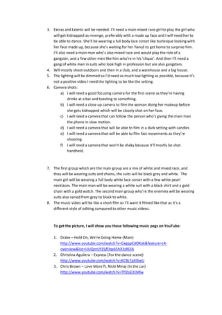 3. Extras and talents will be needed. I’ll need a main mixed race girl to play the girl who
will get kidnapped as revenge, preferably with a made up face and I will need her to
be able to dance. She’ll be wearing a full body lace corset like burlesque looking with
her face made up, because she’s waiting for her fiancé to get home to surprise him.
I’ll also need a main man who’s also mixed race and would play the role of a
gangster, and a few other men like him who’re in his ‘clique’. And then I’ll need a
gang of white men in suits who look high in profession but are also gangsters.
4. Will mostly shoot outdoors and then in a club, and a warehouse and a big house.
5. The lighting will be dimmed so I’d need as much low lighting as possible, because it’s
not a positive video I need the lighting to be like the setting.
6. Camera shots:
a) I will need a good focusing camera for the first scene as they’re having
drinks at a bar and toasting to something.
b) I will need a close up camera to film the woman doing her makeup before
she gets kidnapped which will be closely shot on her face.
c) I will need a camera that can follow the person who’s giving the main man
the phone in slow motion.
d) I will need a camera that will be able to film in a dark setting with candles
e) I will need a camera that will be able to film fast movements as they’re
shooting.
f) I will need a camera that won’t be shaky because it’ll mostly be shot
handheld.

7. The first group which are the main group are a mix of white and mixed race, and
they will be wearing suits and chains, the suits will be black grey and white. The
main girl will be wearing a full body white lace corset with a few white pearl
necklaces. The main man will be wearing a white suit with a black shirt and a gold
chain with a gold watch. The second main group who’re the enemies will be wearing
suits also varied from grey to black to white.
8. The music video will be like a short film so I’ll want it filmed like that as it’s a
different style of editing compared to other music videos.

To get the picture, I will show you these following music pegs on YouTube:
1. Drake – Hold On, We’re Going Home (Main)
http://www.youtube.com/watch?v=GxgqpCdOKak&feature=c4overview&list=UUQznUf1SjfDqx65hX3zRDiA
2. Christina Aguilera – Express (For the dance scene)
http://www.youtube.com/watch?v=KCBLTpXl3wU
3. Chris Brown – Love More ft. Nicki Minaj (In the car)
http://www.youtube.com/watch?v=Tff2oE31Mlw

 