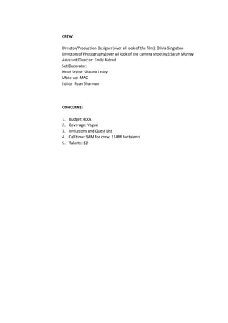 CREW:
Director/Production Designer(over all look of the film): Olivia Singleton
Directors of Photography(over all look of the camera shooting):Sarah Murray
Assistant Director: Emily Aldred
Set Decorator:
Head Stylist: Shauna Leacy
Make-up: MAC
Editor: Ryan Sharman

CONCERNS:
1.
2.
3.
4.
5.

Budget: 400k
Coverage: Vogue
Invitations and Guest List
Call time: 9AM for crew, 11AM for talents
Talents: 12

 