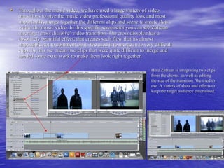 • Throughout the music video, we have used a huge variety of video
   transitions to give the music video professional quality look and most
   importantly, merge together the different clips and scene to create flow
   within the music video. In this specific screenshot you can see Zafraan
   inserting ‘cross dissolve’ video transition. The cross dissolve has a
   absolutely beautiful effect, that creates such flow that its almost
   impossible not to comment on it. We used it to merge in to very difficult
   clips, by this we mean two clips that were quite difficult to merge and
   needed some extra work to make them look right together.

                                                                  Here Zafraan is integrating two clips
                                                                  from the chorus as well as editing
                                                                  the size of the transition. We tried to
                                                                  use A variety of shots and effects to
                                                                  keep the target audience entertained.
 
