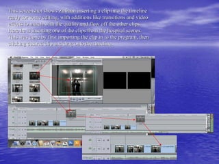This screenshot shows Zafraan inserting a clip into the timeline
ready for some editing, with additions like transitions and video
effects to match with the quality and flow off the other clips.
Here he is inserting one of the clips from the hospital scenes.
This was done by first importing the clip in to the program, then
clicking desired clip and drag onto the timeline.
 