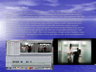 Editing With Effect
In our opinion a music video without effects is not a music video at all,, and many would agree who
have any understanding in creating and watching music videos, that the effects on the video is akin to
clothing, or just like ‘pimpin’ out the video, giving it some sunglasses, a few chains and rings, some Nike
trainers. We think that effects have magic powers, they can change the atmosphere, the moods and even
in some cases, where used with care and skill, even change meaning and representations of the whole
clip. In our music video we have incorporated a huge variety of effects to totally transform the movie
from a boring bunch of clips into a professional music video with, excitement, emotion and most
essentially, meaning. In addition to this, effects can adjust to the manner people interpret things and how
they are represented. In this screenshot specifically, the effect that is being added and attuned is ‘light
rays’ which gives a flashback and, ‘shock’ effect which immediately, through audience feedback, creates
a sense of ‘shock and fear’, throughout the video we have used effects to alter moods and interpretations,
in how they observe clips.
 