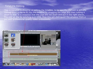 TimeLine Editing
This screenshot is showing us editing the timeline, to be specific, Zafraan is actually
cutting down a clip to fit into the timeline by dragging the edge and then cutting it
down to size. It is essential that the clips are cut down and put in the right places,
this way all the lip synching is in time, thus this will distinguish the amateur from a
pro with professional quality video undoubtedly.
 