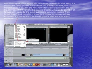 After finishing the music video it had to be saved in certain formats. Here, it is
showing the saving process as we wanted it to play in all formats, and
therefore saved it as a AVI and MP4. For better quality we used AVI and for
the internet and MP4 version. It is essential that the video can be played in all
formats so its easier for the target audience to get at, for example if one
format doesn’t work the other is bound to, it is good to increase and give
more options to the audience, as this will give the label and artist a good
reputation.
 