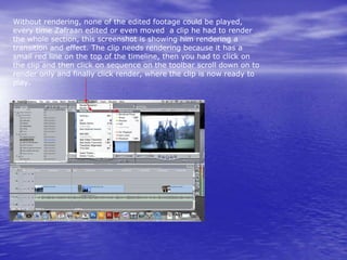 Without rendering, none of the edited footage could be played,
every time Zafraan edited or even moved a clip he had to render
the whole section, this screenshot is showing him rendering a
transition and effect. The clip needs rendering because it has a
small red line on the top of the timeline, then you had to click on
the clip and then click on sequence on the toolbar scroll down on to
render only and finally click render, where the clip is now ready to
play.
 