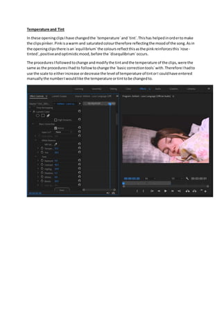 Temperature and Tint
In these openingclipsIhave changedthe `temperature`and`tint`.Thishas helpedinordertomake
the clipspinker.Pinkisawarm and saturatedcolourtherefore reflectingthe moodof the song.Asin
the openingclipsthere isan`equilibrium`the coloursreflectthisasthe pinkreinforcesthis`rose -
tinted`,positiveandoptimisticmood, before the `disequilibrium`occurs.
The proceduresIfollowedtochange andmodifythe tintandthe temperature of the clips,were the
same as the proceduresIhad to followtochange the `basic correctiontools`with.Therefore Ihadto
use the scale to eitherincrease ordecrease the level of temperature of tintorI couldhave entered
manuallythe numberIwouldlike the temperature ortinttobe changedto.
 