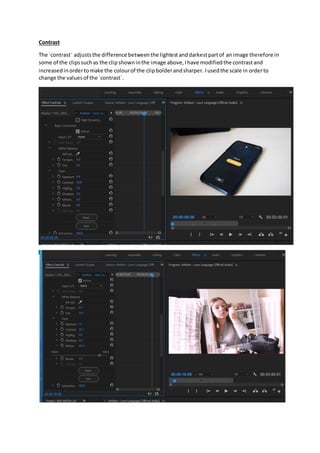 Contrast
The `contrast` adjuststhe difference betweenthe lightestanddarkestpartof an image therefore in
some of the clipssuchas the clipshowninthe image above,Ihave modifiedthe contrastand
increasedinordertomake the colourof the clipbolderandsharper. Iusedthe scale in orderto
change the valuesof the `contrast`.
 