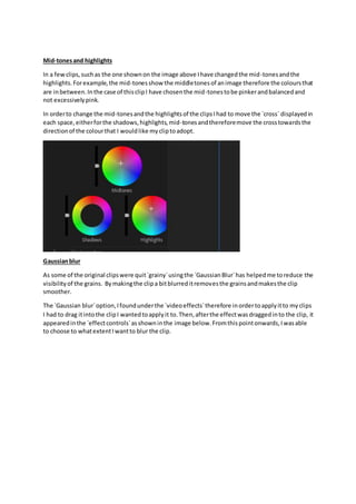 Mid-tonesand highlights
In a fewclips,suchas the one shownon the image above Ihave changedthe mid-tonesandthe
highlights.Forexample,the mid-tonesshow the middletonesof animage therefore the coloursthat
are inbetween.Inthe case of thisclipI have chosenthe mid-tonestobe pinkerandbalancedand
not excessivelypink.
In orderto change the mid-tonesandthe highlightsof the clipsIhad to move the `cross` displayedin
each space,eitherforthe shadows,highlights,mid-tonesandthereforemove the crosstowardsthe
directionof the colourthat I wouldlike mycliptoadopt.
Gaussianblur
As some of the original clipswere quit`grainy`usingthe `GaussianBlur`has helpedme toreduce the
visibilityof the grains. Bymakingthe clipa bitblurreditremovesthe grainsandmakesthe clip
smoother.
The `Gaussian blur`option,Ifoundunderthe `videoeffects`therefore inordertoapplyitto myclips
I had to drag itintothe clipI wantedtoapplyit to.Then,afterthe effectwasdraggedinto the clip, it
appearedinthe `effectcontrols`asshowninthe image below.Fromthispointonwards,Iwasable
to choose to whatextentIwantto blur the clip.
 