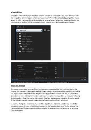 Warp stabiliser
One of the othereffectsfromthe effectcontrolspanel thatIhave used,isthe `warpstabiliser`.This
has helpedme tominimiseany`shaky`cameraworkwhichwouldleadtoabad qualityof the music
video.Byusinga `warp stabiliser`thismakesthe camerafootage tobe more smoothandstable and
minimisingthe `shaking`of the camerawhichmay have occurredwhile shootingthe footage.
Speedand duration
The speedanddurationof some of the clipshas beenchanged to50%-70% in comparisontothe
original andautomaticspeedof a clipwhichis100%. I have chosentodecrease the speedof some of
the clipsinorder forthemto match the phase and rhythm of the soundtrack. This,inspecifichas
beendone tosome of the clipsfromthe restaurantwhere the female andthe new `couple`ishaving
dinnertogether.As,atthe endingof the video,the phase issloweddown,slowingdownthe speed
of the clipswill matchthe soundtrack andtherefore the speedsof the 2will match.
In orderto change the durationand speedof the clipsIhad to rightclick ontothe clipI wantedto
change the speedof.Afterrightclicking,Ipressedonthe `speedandduration`.Inthe window that
came uphad to setthe settingstherefore settingthe new speedof the clipwhichcanbe anything
from0% to 100%.
 