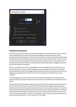 Putting the elementstogether
The firstthingI had to do isinserta sequence andthereforeinsertthe soundtrackintoit. To do this
I had to downloadthe musicfile from YouTube asanMP3 file therefore justthe musicfile-
soundtrack.AfterIdownloadedit,Ihadto insertitintothe files inPremierPro.On the lefthandside
of PremierPro,there isthe file space whichiswhere the musicfile wasinsertedto.Inorder to insert
it I hadto click`browse media/files`whichtookme tothe storage of my files,Iselectedthe music
file andinsertedittothe PremierPro.Asthe sequence was already created,Idraggedthe musicfile
fromthe file space tothe sequence.
Afterthe soundtrack was inserted,Iuploadedthe necessaryfootagethatwas neededinorderto
construct the video. Inorderto loadthe footage ontothe computerI used,Ihad to insertthe SD
card and therefore transferthe footage fromthe SDcard to the filesof the computer.Afterthis,the
footage wasuploadedintothe PremierPro,the same waythat the soundtrack/musicfilewas
uploaded.
As the footage waswithsound,Ihad to mute the soundof the footage/all of the clipsandleave
onlythe soundof the songon, because formymusicvideoI onlywantedthe soundof the musicfile
to play.
Afterinsertingall of the footage Ineeded,Ihadto put all of the clipstogetherinthe correctorderso
the ideaand storyof the musicvideocanbe formed.FollowingthisIcroppedclipsthathad to be
cropped,whichwaseitherbecause the clipwastoolongor consistedof necessary parts. Tocrop the
clipsI hadto selectthe clipand therefore toidentifyandmarkthe inputandoutputpointsof the clip
whichwouldthereforeshortenthe lengthof the clipandI wouldhave chosenwhenIwantthe clip
to start (inputpoint) andwhenIwantit to end(output).Inordertoput the inputand outputpointsI
had to selectthe time frame.`I`isfor inputand `O` is foroutput.
 