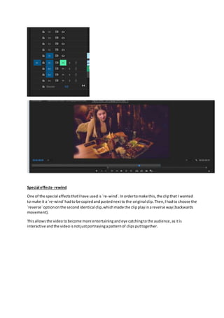 Special effects- rewind
One of the special effectsthatIhave usedis `re-wind`.Inordertomake this,the clipthat I wanted
to make it a `re-wind`hadto be copiedandpastednexttothe original clip.Then,Ihadto choose the
`reverse`optiononthe secondidentical clip,whichmade the clipplayinareverse way(backwards
movement).
Thisallowsthe videotobecome more entertainingandeye catchingtothe audience,asitis
interactive andthe videoisnotjustportrayingapatternof clipsputtogether.
 