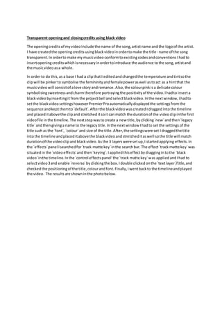 Transparent openingand closingcreditsusing black video
The openingcreditsof myvideoinclude the name of the song,artistname andthe logoof the artist.
I have createdthe openingcreditsusingblackvideoinordertomake the title- name of the song
transparent. Inorderto make my musicvideo conformtoexistingcodesandconventionsIhadto
insertopeningcreditswhichisnecessaryinordertointroduce the audience tothe song,artistand
the musicvideoasa whole.
In orderto do this,as a base I had a clipthat I editedandchangedthe temperature andtintsothe
clipwill be pinkertosymbolise the femininityandfemalepoweraswell astoact as a hintthat the
musicvideowill consistof alove storyandromance. Also,the colourpinkisa delicate colour
symbolisingsweetnessandcharmtherefore portrayingthe positivityof the video.Ihadto inserta
blackvideo byinsertingitfromthe projectbell andselectblackvideo.Inthe nextwindow,Ihadto
setthe blackvideosettingshoweverPremierProautomaticallydisplayedthe settingsfromthe
sequence andkeptthemto`default`.Afterthe blackvideowascreatedIdraggedintothe timeline
and placeditabove the clipand stretcheditsoit can match the durationof the videoclipinthe first
videofile inthe timeline.The nextstepwastocreate a new title,byclicking`new`andthen`legacy
title`andthengivinga name to the legacytitle.Inthe nextwindow Ihadto setthe settingsof the
title suchas the `font`, `colour`and size of the title.After,the settingswere set Idraggedthe title
intothe timeline andplaceditabove the blackvideoandstretcheditaswell sothe title will match
durationof the videoclipandblackvideo.Asthe 3 layerswere setup,I startedapplying effects.In
the `effects`panel Isearchedfor`track matte key`inthe searchbar. The effect`track matte key`was
situatedinthe `videoeffects`andthen`keying`.Iappliedthiseffectbydraggingintothe `black
video`inthe timeline.Inthe `control effectspanel`the `track matte key`was appliedandIhad to
selectvideo3and enable `reverse`byclickingthe box.Idouble clickedonthe `textlayer`/title,and
checkedthe positioningof the title,colourandfont.Finally,Iwentbackto the timelineandplayed
the video. The results are showninthe photobelow.
 