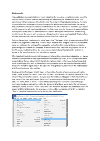 Closingcredits
I have addedclosingcreditstothe my musicvideoinordertoportray overall informationaboutthe
constructionof the musicvideosuchas includingandmentioningthe namesof the actorsthat
contributedinthe musicvideo.Also,Iembeddedthe designforthe productioncompany.The name
of the productioncompanywascreatingthroughusing`Photoshop`therefore Isavedthe file asa
PDS whichtherefore allowedme toinsertittoPremierPro.Afterthe file wasinserteditappearedin
the file space onthe lefthandside of PremierPro.Therefore,fromthe filespace Idraggedthe file to
the sequence andplaceditto where andwhenIwanteditto appear. Otherlabels,inthe closing
creditsinclude the cameraworkpeople andeditingwhichisbyMaria Angelova(Me).Thistherefore,
portraysimportantinformationaboutthe constructionof the videoitself.
To form the captions,Imade themby using`legacytitle`.The legacytitle issituatedatthe topof THE
Premierproprogramme under`file`andthen`new`.AfterIclicked atlegacytitle inthe window that
came upI had to setthe settingsof the legacytitle suchasfont,fontcolourand size andalsothe
positioningof the textthatwill be added.Afterthe creditswere createdasalegacytitle file box in
the file space,Ihad to drag itinto the sequence andplace itabove the clipinorderfor themto
appearat the same time as the clipI placedthemappears.
AfterI appliedthe closingcreditstothe sequence,Ichangedtheirtransitioningbyaddingkeyframes
so I can customise the waytheyappearandat whattime exactly.Firstly,asthe closingcreditswere
separatedintothe twosides,inthe leftandinthe right,as visible inthe imagesbelow Iseparated
theminto2 legacytitles.Half of the creditsinone legacytitle onthe leftside andthe otherhalf of
the creditsinanotherlegacytitle onthe rightside.Throughthisway,I thenmade the creditsappear
at differenttimes,one afteranother.
Startingwiththe firstlegacytitle (firstpartof the credits),fromthe effectcontrolspanel Ihadto
draw a `mask` aroundthe credits.Then,after Iformeda maskaround the creditsIchangedthe scale
whichisthe positionof the credits.Ichangedit,so the creditswouldappearinthe bottomlefthand
side cornerof the page and draggedthemoutof the screenwhere the clipsappearandclickedto
add a keyframe.Then,at about2 secondinthe clipI changedthe scale of the creditsthrough
movingthe maskand placingthemstill inthe bottomlefthandside cornerbutinthe inthe screen
so theyare visible,andthenIaddeda keyframe.Thistherefore resultedinmycreditstostart of `off
screen`and thenslide inasthe clipprogresses.Ifollowedthe same processinordertomake the
`slide in`transitionforthe creditsonthe bottomright handcorner.
 