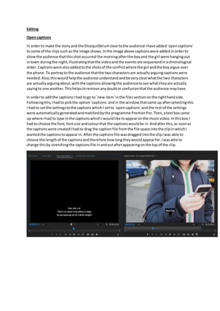 Editing
Opencaptions
In orderto make the story and the Disequilibriumcleartothe audience Ihave added`opencaptions`
to some of the clipssuchas the image shows.Inthe image above captionswere addedinorderto
showthe audience thatthisshotoccurred the morningafterthe boyand the girl were hangingout
intown duringthe night,illustratingthatthe videoandthe eventsare sequencedinachronological
order.Captionswere alsoaddedtothe shotsof the conflictwhere the girl andthe boyargue over
the phone.To portrayto the audience thatthe two charactersare actuallyarguingcaptionswere
needed.Also,thiswouldhelpthe audience understandandbe veryclearwhatthe two characters
are actuallyarguingabout,withthe captionsallowingthe audiencetosee whattheyare actually
sayingto one another.Thishelpstoremove anydoubtor confusionthatthe audience mayhave.
In orderto add the captionsI had togo to `new item`inthe filessectiononthe righthandside.
Followingthis,Ihadto pickthe option`captions`andin the window thatcame up afterselectingthis
I had to setthe settingstothe captionswhichI setto `opencaptions`and the rest of the settings
were automaticallygeneratedandmatchedbythe programme PremierPro.Then,atextbox came
up where Ihad to type inthe captionswhichI wouldlike toappearonthe musicvideo.Inthisbox I
had to choose the font,fontsize andcolourthat the captionswouldbe in.Andafterthis,as soonas
the captionswere createdIhad to drag the caption file fromthe file space intothe clipinwhichI
wantedthe captionstoappear in.Afterthe captionsfile wasdraggedintothe clipIwas able to
choose the lengthof the captionsandtherefore how longtheywouldappearfor.Iwasable to
change thisby stretchingthe captionsfile inandoutafterappearingonthe top of the clip.
 