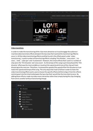 Videotransitions
In orderto make the transitioningof the clipsmore attractive soitcouldengage the audience I
insertedvideotransitionseffects betweenthe twoclipsthatIwantedthe transitioningeffectto
occur in.All the videotransitioningeffectscouldbe foundinthe effectspanel under `video
transitioning`.Iusedanumberof transitioningeffectsincluding`filmdissolve`,`crosszoom`,`iris
cross`, `slide`,`cube spin`and`irisdiamond`.However,the 2maineffectsthatI usedina numberof
clipswere the `filmdissolve`and`crosszoom`.As the tempoof the songisquitslow phasedthe `film
dissolve`effectwasthe mostsuitable asIcouldsetthe speedatwhichone of the clipswill start
dissolvingtothe nextone.Therefore,Iincreasedthe speedof the speedof the filmdissolvesoitcan
match the speedandtempoof the song. The onlystepsthatI had to follow inordertomake the
videotransitioningeffectswork,wastochoose the specificeffectandthemdrag infromthe effects
control panel intothe timelinebetweenthe twoclipsthatI wouldlike the transitiontooccur.By
addingthese effects,made myvideomore interactive ratherthansimplyhavingthe clipschanging
fromone to anotherwithouttransitioningchange.
 