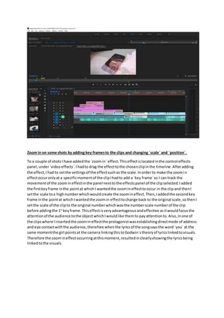 Zoom in on some shots by adding key framesto the clips and changing `scale` and `position`.
To a couple of shotsI have addedthe `zoomin` effect.Thiseffectislocatedinthe control effects
panel,under`videoeffects`.Ihadto drag the effecttothe chosenclipinthe timeline.Afteradding
the effect,Ihad to setthe settingsof the effectsuchas the scale.Inorder to make the zoomin
effectoccuronlyat a specificmomentof the clipIhadto add a `key frame`so I can track the
movementof the zoomineffectinthe panel nexttothe effectspanel of the clipselected.Iadded
the firstkeyframe inthe pointat whichI wantedthe zoomineffecttooccur in the clip and thenI
setthe scale toa highnumberwhichwouldcreate the zoomineffect.Then,Iaddedthe secondkey
frame inthe pointat whichIwantedthe zoomin effecttochange back to the original scale,sothenI
setthe scale of the clipto the original numberwhichwasthe numberscale numberof the clip
before addingthe 1st
keyframe.Thiseffectisveryadvantageousandeffective asitwouldfocusthe
attentionof the audience tothe objectwhichIwouldlike themto payattentionto.Also, inone of
the clipswhere Iinsertedthe zoomineffectthe protagonistwasestablishingdirectmode of address
and eye contactwiththe audience,therefore whenthe lyricsof the songsaysthe word `you` at the
same momentthe girl pointsat the camera linkingthistoGodwin`stheoryof lyricslinkedtovisuals.
Therefore the zoomineffectoccurringatthismoment,resultedinclearlyshowingthe lyricsbeing
linkedtothe visuals.
 