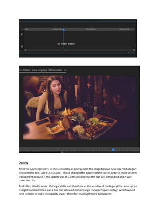 Opacity
Afterthe openingcredits,inthe secondclipasportrayedinthe image below Ihave insertedalegacy
title withthe text`LOVELANGUAGE`. I have changedthe opacityof the textinorderto make it seem
transparentbecause if the opacitywasat 0.0 thismeansthat the textwill be tooboldandit will
coverthe clip.
To do this,I hadto selectthe legacytitle andtherefore asthe window of the legacytitle came up,on
itsright handside thee wasa box that allowedme tochange the opacitypercentage,whichwould
helpinorderto make the opacitylower- thereforemakingitmore transparent.
 