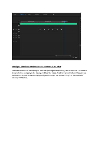 The logois embeddedinthe musicvideoand name of the artist
I have embeddedthe artist`slogoInboththe openingandthe closingcreditsaswell asthe name of
the productioncompanyinthe closingcreditsof the video.Thisthereforeintroducesthe audience
to the artist as soonas the musicvideobeginsandallowsthe audience togetan insighttothe
identityof the artist.
 