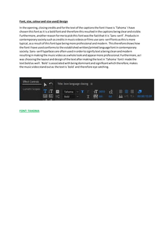 Font, size, colourand size used/design
In the opening,closingcreditsandforthe textof the captionsthe fontI have is`Tahoma` I have
chosenthisfontas it isa boldfontand therefore thisresultedinthe captionsbeingclearandvisible.
Furthermore,anotherreasonforme topickthis fontwasthe factthat it is`Sans-serif`.Productsin
contemporarysocietysuchascreditsinmusicvideosorfilmsuse sans-seriffontsasthisismore
typical,asa resultof thisfonttype beingmore professional andmodern. Thisthereforeshowshow
the fontI have usedconformsto the established written/printedlanguagefontincontemporary
society. Sans- serif typefacesare oftenusedinordertosignifytextabeingcleanandmodern
resultinginmakingthe musicvideoas awhole lookandappearmore professional.Furthermore,asI
was choosingthe layoutanddesignof the textaftermakingthe textin`Tahoma` fontI made the
textboldas well.`Bold`isassociatedwithbeingdominantandsignificantwhichtherefore,makes
the musicvideostandoutas the textis`bold`and therefore eye catching.
FONT: TAHOMA
 