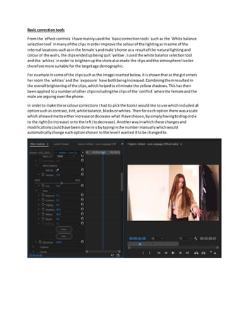 Basic correction tools
From the `effectcontrols`Ihave mainlyusedthe `basiccorrectiontools`such as the `White balance
selectiontool`inmanyof the clipsinorderimprove the colourof the lightingasinsome of the
internal locationssuchasinthe female`sandmale`shome asa resultof the natural lightingand
colourof the walls,the clipsendedupbeingquit`yellow`.Iusedthe white balance selectiontool
and the `whites`inorderto brightenupthe shotsalsomade the clipsandthe atmosphere livelier
therefore more suitable forthe targetage demographic.
For example insome of the clipssuchasthe image insertedbelow,itisshownthatas the girl enters
herroom the `whites`andthe `exposure`have bothbeingincreased.Combiningthemresultedin
the overall brighteningof the clips,whichhelpedtoeliminate the yellowshadows.Thishasthen
beenappliedtoanumberof other clipsincludingthe clipsof the `conflict`whenthe femaleandthe
male are arguing overthe phone.
In orderto make these colourcorrectionsIhad to pickthe toolsI wouldlike touse whichincludedall
optionsuchas contrast, tint,white balance,blacksorwhites.Thenforeachoptionthere wasascale
whichallowedme toeitherincrease ordecrease whatIhave chosen,bysimplyhavingtodragcircle
to the right (toincrease) orto the left(todecrease).Anotherwayinwhichthese changesand
modificationscouldhave beendone inisbytypinginthe numbermanuallywhichwould
automaticallychange eachoptionchosentothe level Iwantedittobe changedto.
 