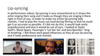 Lip-syncing
In performance videos, lip-syncing is very conventional as it shows the
artist singing their song and it looks as though they are singing it there
right in front of you. In order to make my artists lip-syncing look
realistic, I had to play the music out loud during filming so that he could
get it as accurate as possible. If I did not do this, it would look really
unprofessional and also it would be out of sync. I looked at Taylor
Swift’s ‘Blank Space, Passenger’s ‘Let Her Go’ and Sara Bareilles’ ‘King
of Anything’. I felt these were good influences as they all use lip-syncing
and it looks professional and realistic.
 