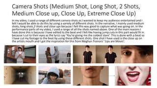 Camera Shots (Medium Shot, Long Shot, 2 Shots,
Medium Close up, Close Up, Extreme Close Up)
In my video, I used a range of different camera shots as I wanted to keep my audience entertained and I
felt I would be able to do this by using a variety of different shots. In the narrative, I mainly used medium
shots, long shots,2 shots and close ups because I felt this was good to capture what was going on. In the
performance parts of my video, I used a range of all the shots named above. One of the main reasons I
have done this is because I have edited to the beat and I felt like having jump cuts in this part would fit in
because I cut to their eyes as the lyrics say ‘You’re giving me the coldest stare’. This is done with a beat so
I have cut my footage to the beat by using these different shots. One shot I have used is the close up on
the artists mouth and I got the inspiration for this from Meghan Trainors’ ‘Lips are Movin’.
 