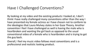 Have I Challenged Conventions?
By looking at my video and the existing products I looked at, I don’t
think I have really challenged many conventions other than the way I
have presented my female actress as I have chosen not to conform to
the ideologies that Laura Mulvey states in her Gaze Theory. Another
convention I feel I have challenged as well is having the male who is
heartbroken and wanting the girl back as opposed to the usual
conventional video of a female who is heartbroken and is trying to get
the guy back.
Overall, I feel my music video follows most conventions and is a
professional and realistic looking product.
 