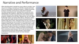 Narrative and Performance
When deciding what I wanted my music video to include, I was
very set on having a narrative as I felt like it would work best
with my song. Before making the product, I looked at existing
products and after coming across a few which had both
narrative and performance, I decided that it would be more
appealing for the audience, rather than just having constant
narrative because they may get bored. Some of the existing
products I looked at for this were ‘Moment for Life’ and ‘Right
By My Side’ which are both by Nicki Minaj. I felt these videos
were really well made and the narrative and performance
flowed really well in them. Although these are not in my genre,
they are still based on love so they are still conventional. I also
looked at Taylor Swift’s ‘Love Story’ as I knew this was a really
good video to take inspiration from because it was very much
like a fairy tale about love which incorporates narrative and
performance. The reason I looked at all these and followed
their conventions was because I felt if I did not look at these
existing products that my video wouldn’t have looked
professional and therefore would not have followed
conventions.
 