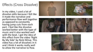 Effects (Cross Dissolve)
In my video, I used a lot of
dissolve edits because I felt like
it made the narrative and
performance flow well together
as opposed to constantly
having jump cuts from each
part. I feel like the dissolve
worked better with the type of
music and it also worked well
with the beat. I got the idea of
this effect from the video ‘Right
By My Side’ by Nicki Minaj. This
video has a lot of dissolves in it
and I think it works really well
to allow the narrative to flow.
 