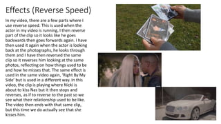 Effects (Reverse Speed)
In my video, there are a few parts where I
use reverse speed. This is used when the
actor in my video is running, I then reverse
part of the clip so it looks like he goes
backwards then goes forwards again. I have
then used it again when the actor is looking
back at the photographs, he looks through
them and I have then reversed the same
clip so it reverses him looking at the same
photos, reflecting on how things used to be
and how he misses that. The same effect is
used in the same video again, ‘Right By My
Side’ but is used in a different way. In this
video, the clip is playing where Nicki is
about to kiss Nas but it then stops and
reverses, as if to reverse to the past so we
see what their relationship used to be like.
The video then ends with that same clip,
but this time we do actually see that she
kisses him.
 