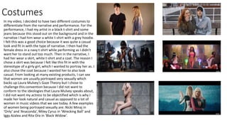 Costumes
In my video, I decided to have two different costumes to
differentiate from the narrative and performance. For the
performance, I had my artist in a black t-shirt and some
jeans because this stood out on the background and in the
narrative I had him wear a white t-shirt with a grey hoodie.
I felt this was a good choice because it was quite a casual
look and fit in with the type of narrative. I then had the
female dress in a navy t-shirt while performing as I didn’t
want her to stand out too much. Then in the narrative, I
had her wear a skirt, white t-shirt and a coat. The reason I
chose a skirt was because I felt like this fit in with the
stereotype of a girly girl, which I wanted to portray her as. I
also chose the coat because I wanted her to also look
casual. From looking at many existing products, I can see
that women are usually portrayed very sexually which
backs up Laura Mulvey’s Gaze Theory but I chose to
challenge this convention because I did not want to
conform to the ideologies that Laura Mulvey speaks about,
I did not want my actress to be objectified which is why I
made her look natural and casual as opposed to a lot of
women in music videos that we see today. A few examples
of women being portrayed sexually are: Nicki Minaj in
‘Only’ and ‘Anaconda’, Miley Cyrus in ‘Wrecking Ball’ and
Iggy Azalea and Rita Ora in ‘Black Widow’.
 