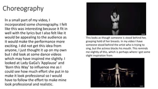 Choreography
In a small part of my video, I
incorporated some choreography. I felt
like this was interesting because it fit in
well with the lyrics but I also felt like it
would be appealing to the audience as
it would make the performance more
exciting. I did not get this idea from
anyone, I just thought it up on my own
but I did look at some dance videos
which may have inspired me slightly. I
looked at Lady GaGa’s ‘Applause’ and
‘Born this Way’ to influence me as I
could see how much effort she put in to
make it look professional so I would
have to follow the effort to make mine
look professional and realistic.
This looks as though someone is stood behind her,
grasping hold of her breasts. In my video I have
someone stood behind the artist who is trying to
sing, but the actress blocks his mouth. This reminds
me slightly of this, which is perhaps where I got some
slight inspiration from.
 