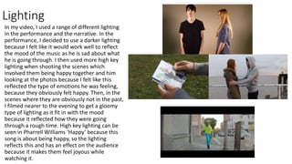 Lighting
In my video, I used a range of different lighting
in the performance and the narrative. In the
performance, I decided to use a darker lighting
because I felt like it would work well to reflect
the mood of the music as he is sad about what
he is going through. I then used more high key
lighting when shooting the scenes which
involved them being happy together and him
looking at the photos because I felt like this
reflected the type of emotions he was feeling,
because they obviously felt happy. Then, in the
scenes where they are obviously not in the past,
I filmed nearer to the evening to get a gloomy
type of lighting as it fit in with the mood
because it reflected how they were going
through a rough time. High key lighting can be
seen in Pharrell Williams ‘Happy’ because this
song is about being happy, so the lighting
reflects this and has an effect on the audience
because it makes them feel joyous while
watching it.
 