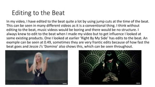Editing to the Beat
In my video, I have edited to the beat quite a lot by using jump cuts at the time of the beat.
This can be seen in many different videos as it is a conventional thing. I think without
editing to the beat, music videos would be boring and there would be no structure. I
always knew to edit to the beat when I made my video but to get influence I looked at
some existing products. One I looked at earlier ‘Right By My Side’ has edits to the beat. An
example can be seen at 0.49, sometimes they are very frantic edits because of how fast the
beat goes and Jessie J’s ‘Domino’ also shows this, which can be seen throughout.
 