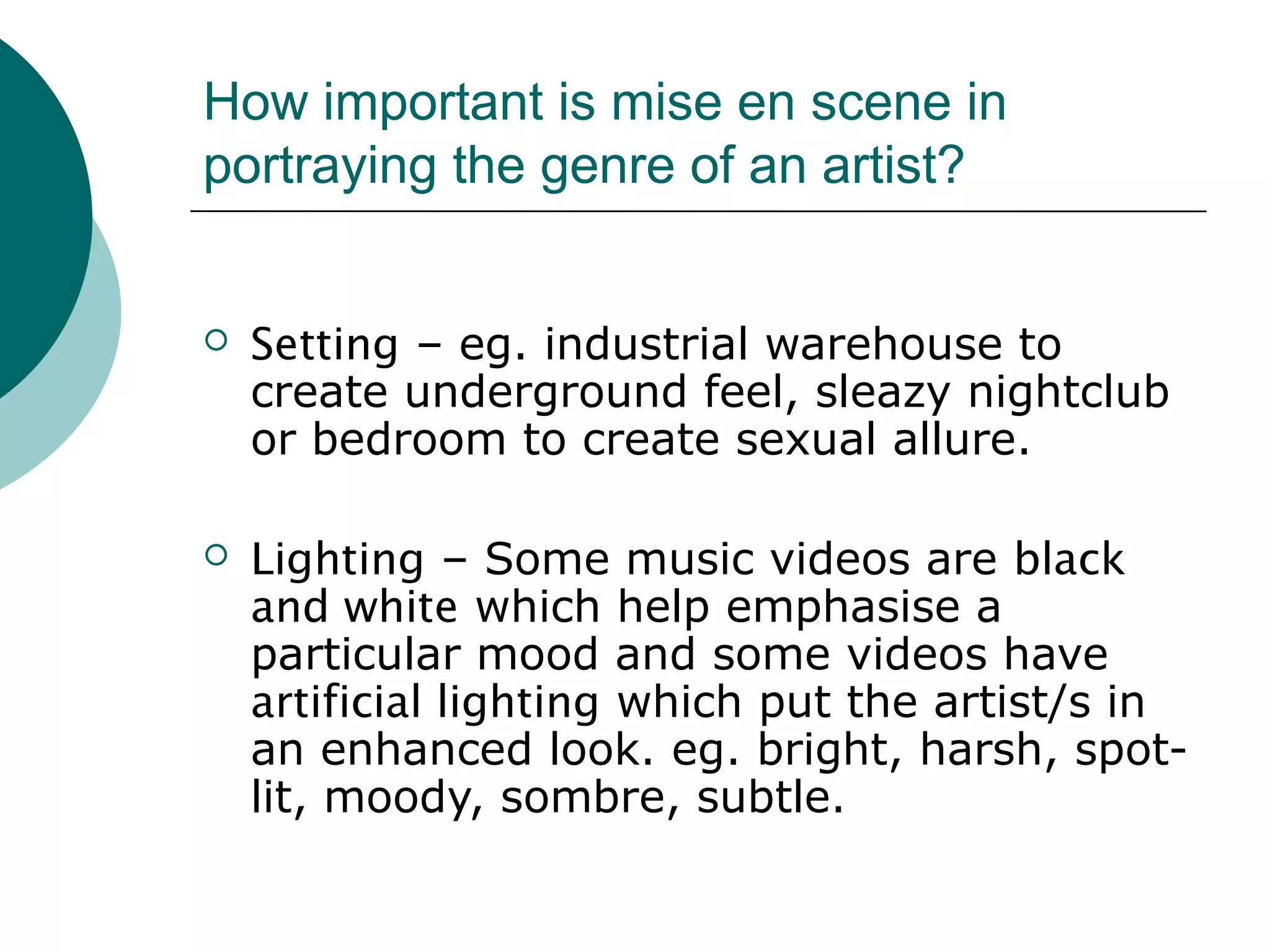 How important is mise en scene in
portraying the genre of an artist?
 Setting – eg. industrial warehouse to
create underground feel, sleazy nightclub
or bedroom to create sexual allure.
 Lighting – Some music videos are black
and white which help emphasise a
particular mood and some videos have
artificial lighting which put the artist/s in
an enhanced look. eg. bright, harsh, spot-
lit, moody, sombre, subtle.
 