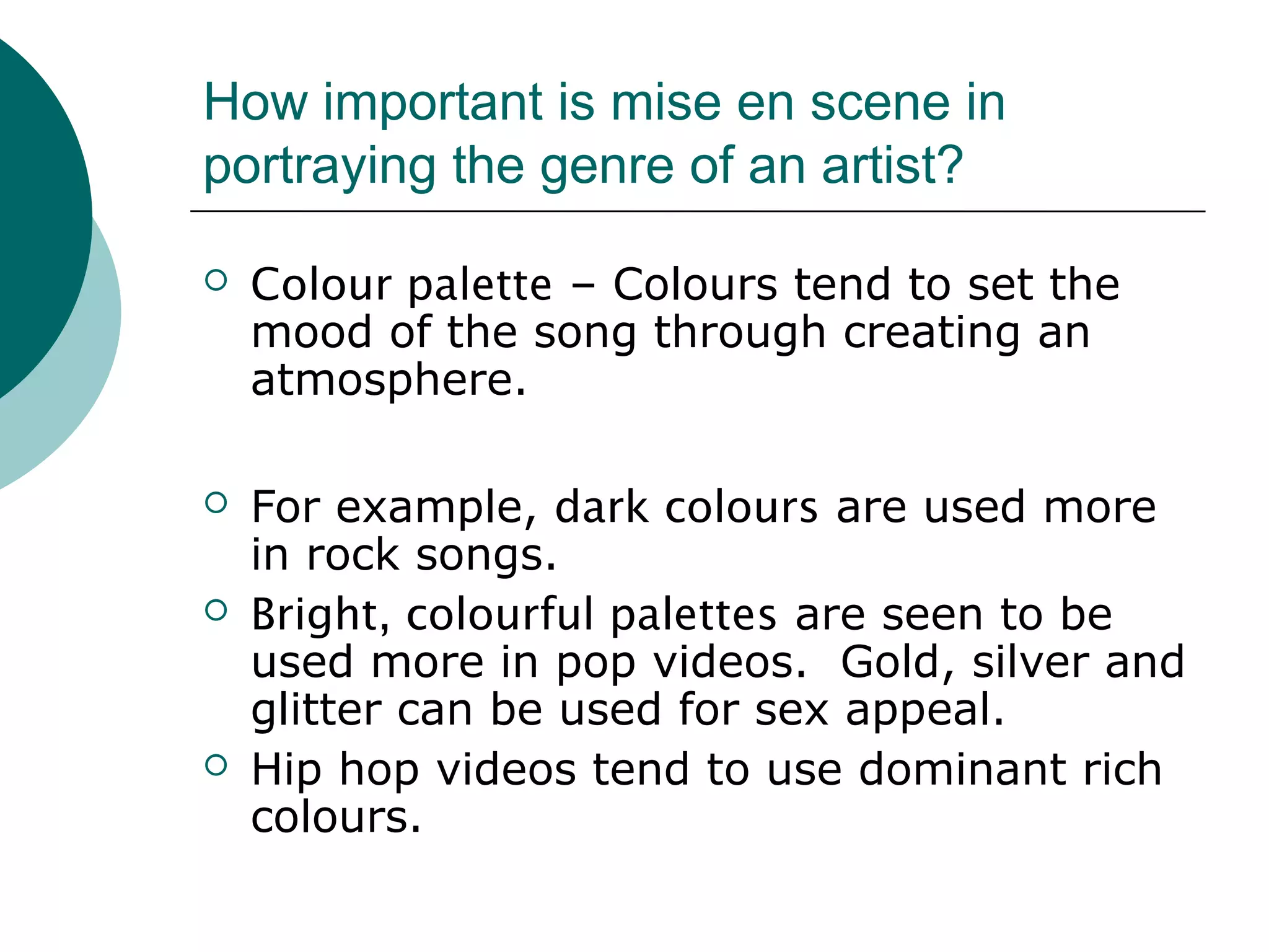 How important is mise en scene in
portraying the genre of an artist?
 Colour palette – Colours tend to set the
mood of the song through creating an
atmosphere.
 For example, dark colours are used more
in rock songs.
 Bright, colourful palettes are seen to be
used more in pop videos. Gold, silver and
glitter can be used for sex appeal.
 Hip hop videos tend to use dominant rich
colours.
 