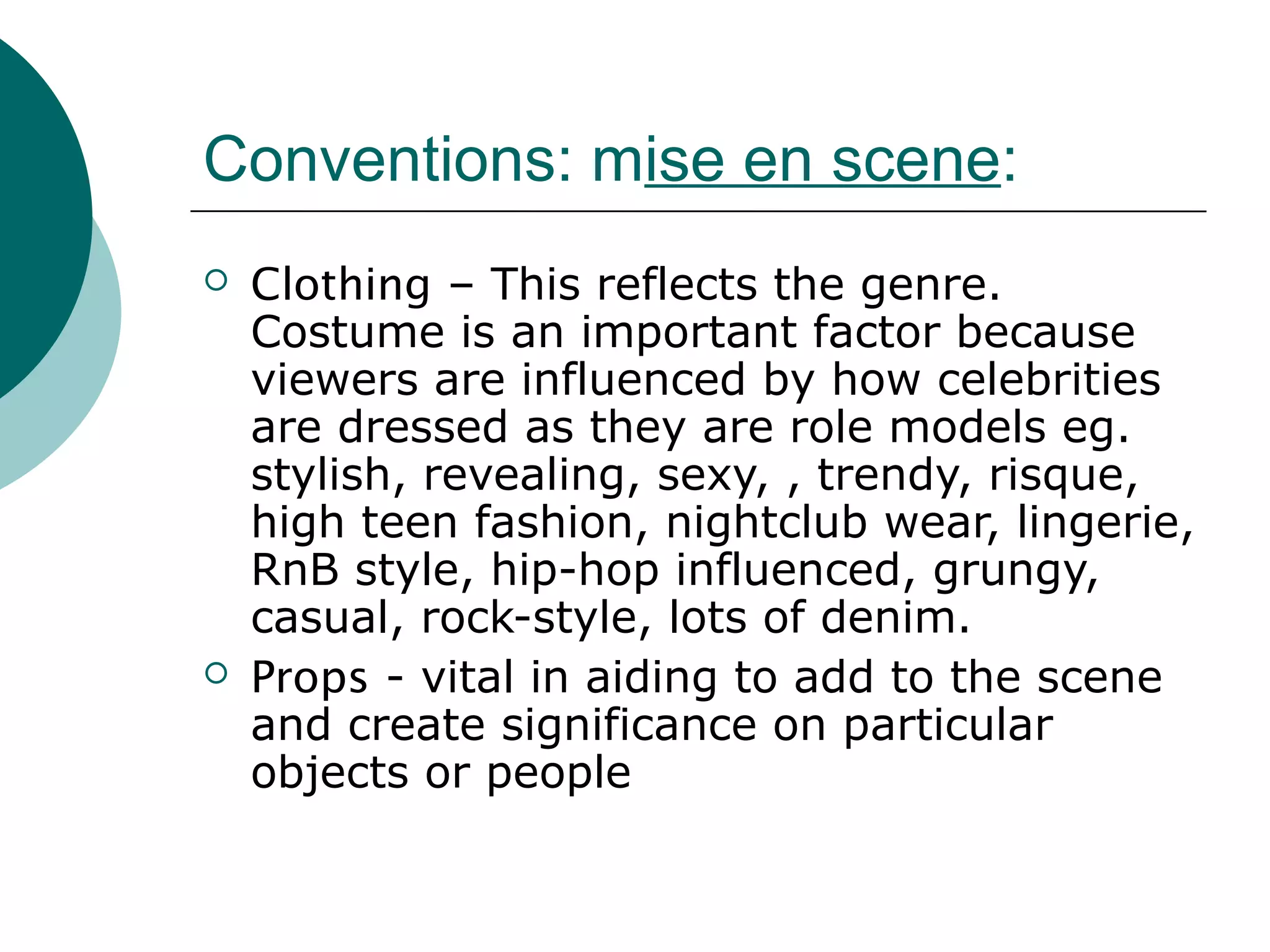 Conventions: mise en scene:
 Clothing – This reflects the genre.
Costume is an important factor because
viewers are influenced by how celebrities
are dressed as they are role models eg.
stylish, revealing, sexy, , trendy, risque,
high teen fashion, nightclub wear, lingerie,
RnB style, hip-hop influenced, grungy,
casual, rock-style, lots of denim.
 Props - vital in aiding to add to the scene
and create significance on particular
objects or people
 