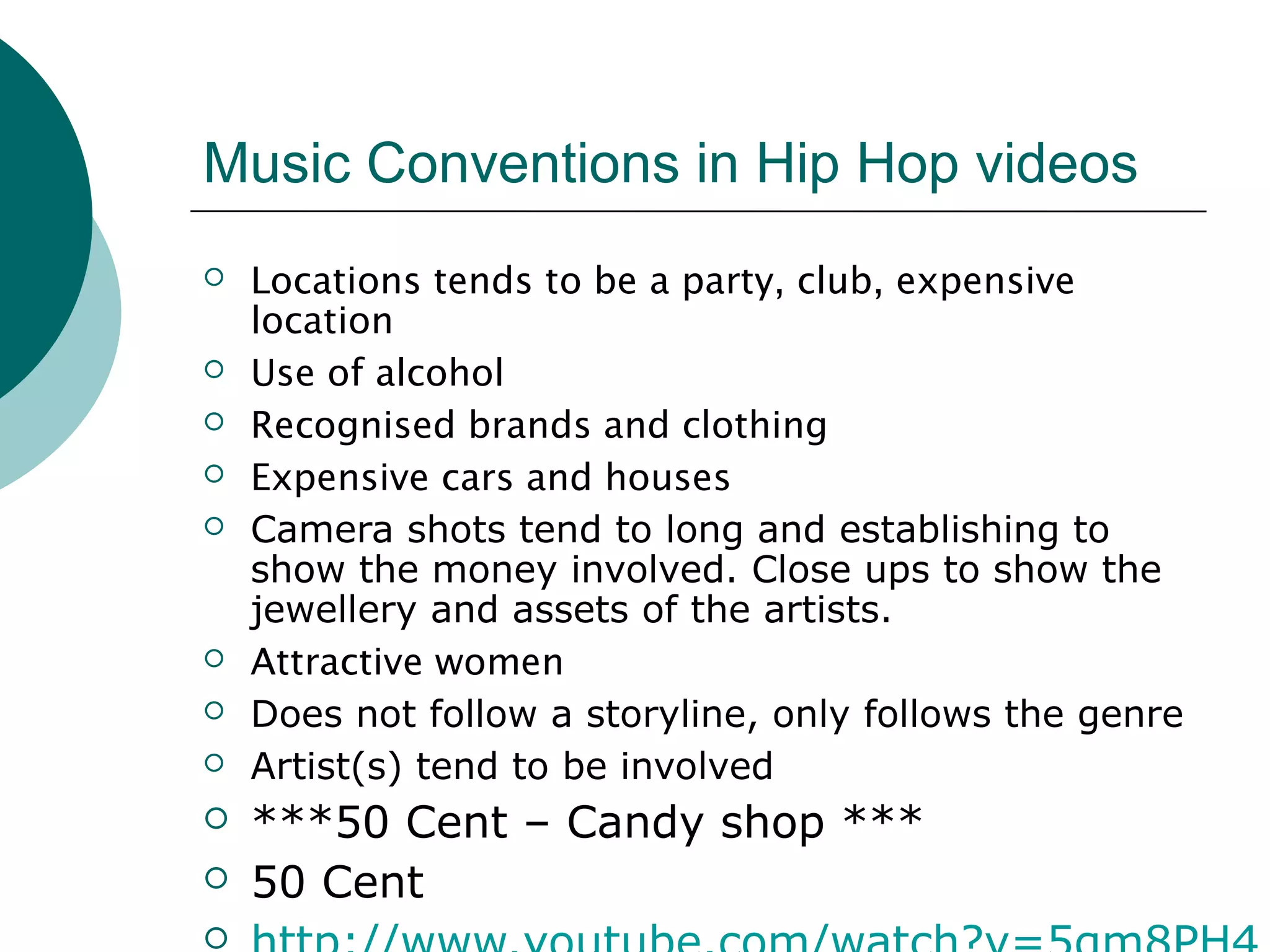 Music Conventions in Hip Hop videos
 Locations tends to be a party, club, expensive
location
 Use of alcohol
 Recognised brands and clothing
 Expensive cars and houses
 Camera shots tend to long and establishing to
show the money involved. Close ups to show the
jewellery and assets of the artists.
 Attractive women
 Does not follow a storyline, only follows the genre
 Artist(s) tend to be involved
 ***50 Cent – Candy shop ***
 50 Cent

 
